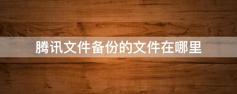 腾讯文件备份的文件在哪里 腾讯文件备份的东西都到哪里去了