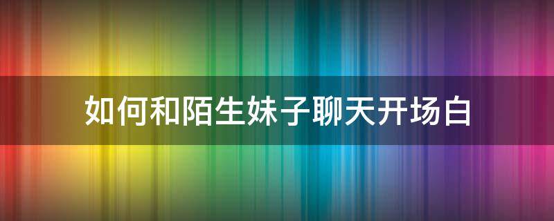 如何和陌生妹子聊天开场白 如何和陌生人女孩聊天开场白