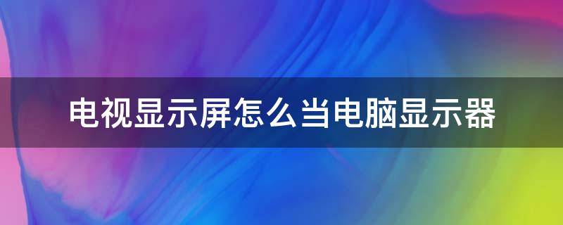 电视显示屏怎么当电脑显示器（电脑液晶显示屏怎么当电视用）