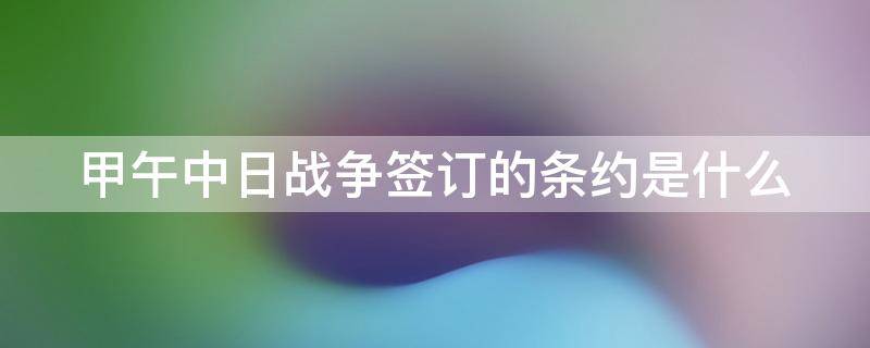 甲午中日戰(zhàn)爭簽訂的條約是什么 甲午中日戰(zhàn)爭簽訂的條約有哪些