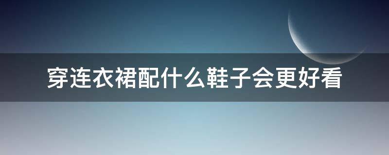 穿连衣裙配什么鞋子会更好看（连裙子配什么鞋子好看）