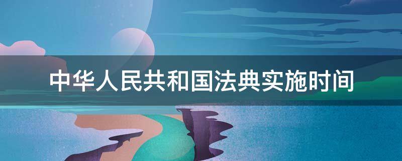 中华人民共和国法典实施时间 中华人民共和国民法典施行时间