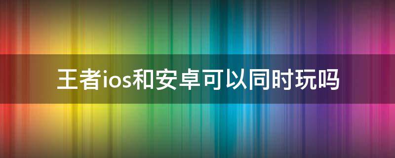 王者ios和安卓可以同時(shí)玩嗎（王者ios可以跟安卓一起玩嗎）