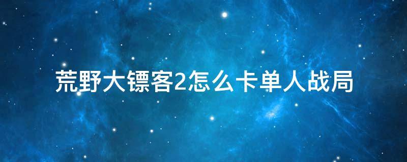 荒野大鏢客2怎么卡單人戰(zhàn)局（荒野大鏢客2怎么卡單人戰(zhàn)局送貨）