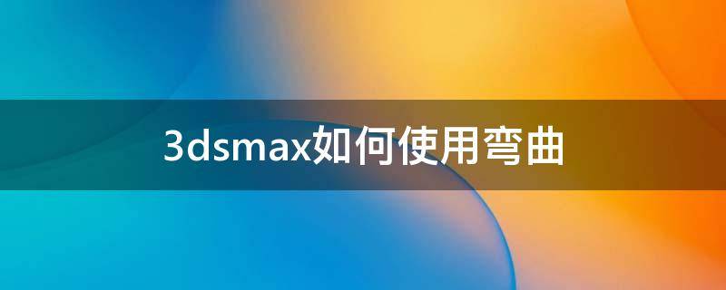 3dsmax如何使用彎曲