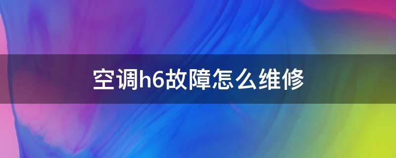 空调h6故障怎么维修 空调显示h6是什么故障,需要花多少钱维修