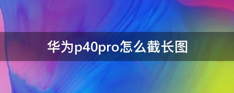 华为p40pro怎么截长图 华为p40pro长截图如何截取长图