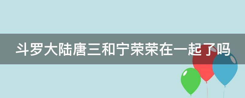 斗罗大陆唐三和宁荣荣在一起了吗（斗罗大陆唐三和宁荣荣在一起了吗黄色）