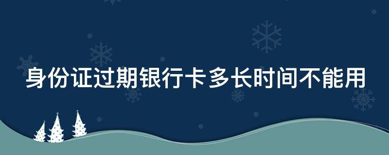 身份证过期银行卡多长时间不能用（身份证过期后银行卡多久会被注销）