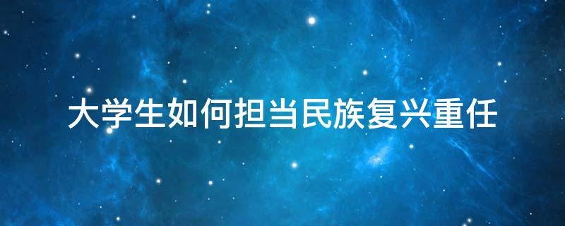 大学生如何担当民族复兴重任 大学生如何担当民族复兴重任800字