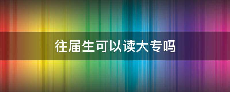 往届生可以读大专吗（往届高中毕业生可以读大专吗）