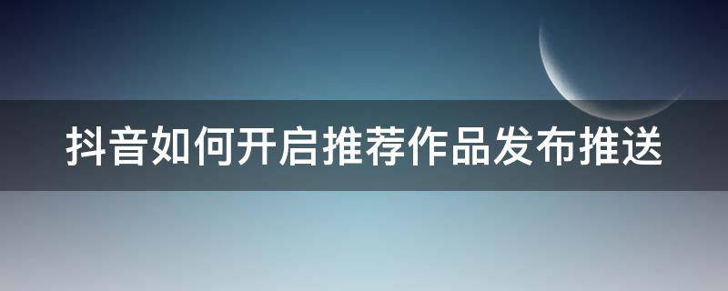 抖音如何开启推荐作品发布推送（抖音如何开启推荐作品发布推送权限）