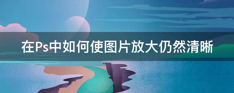 在Ps中如何使图片放大仍然清晰 ps怎么样才能把图片放大而且保持清晰度