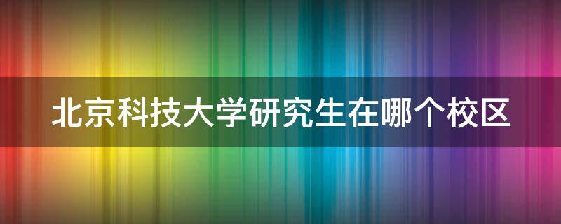 北京科技大学研究生在哪个校区（北京科技大学研究生在哪个校区上课）