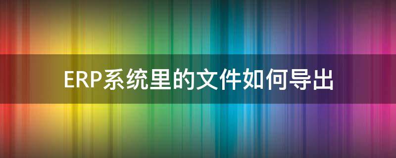 ERP系统里的文件如何导出（erp数据怎么导出）