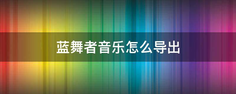 蓝舞者音乐怎么导出 蓝舞者音乐怎么导出到电脑上