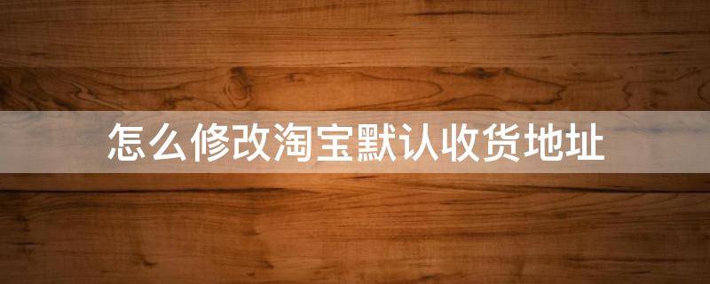 怎么修改淘宝默认收货地址 淘宝上怎样修改默认收货地址