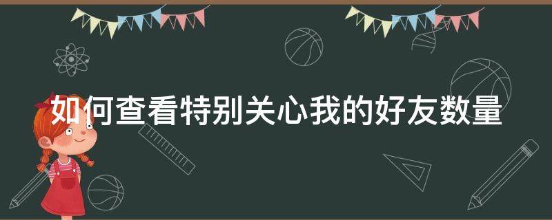 如何查看特别关心我的好友数量 如何查看特别关心我的好友数量呢