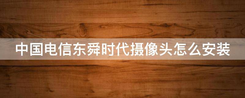 中國(guó)電信東舜時(shí)代攝像頭怎么安裝 中國(guó)電信攝像頭app下載