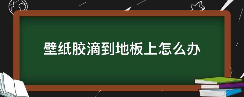 壁纸胶滴到地板上怎么办（壁纸胶粘在地上怎么办）