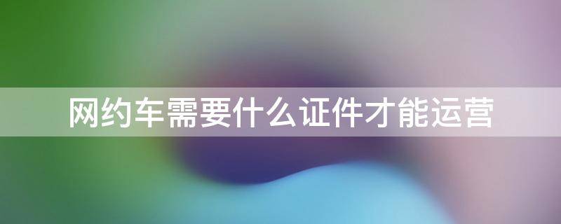 网约车需要什么证件才能运营 网约车需要什么证件才能运营T3