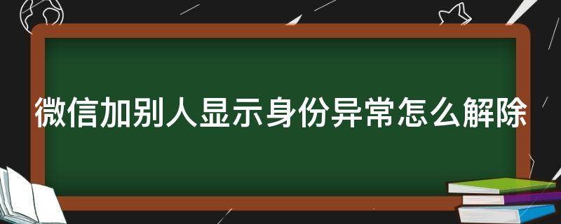 微信加别人显示身份异常怎么解除 微信加别人显示身份异常怎么解除呢