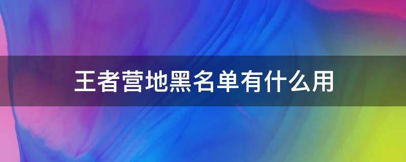 王者營地黑名單有什么用（王者榮耀營地黑名單有什么用?）