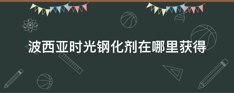 波西亞時(shí)光鋼化劑在哪里獲得（波西亞時(shí)光 材料）