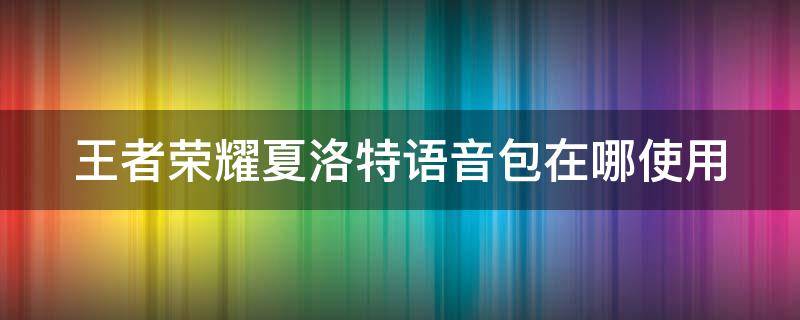 王者榮耀夏洛特語音包在哪使用 王者夏洛特語音包在哪換