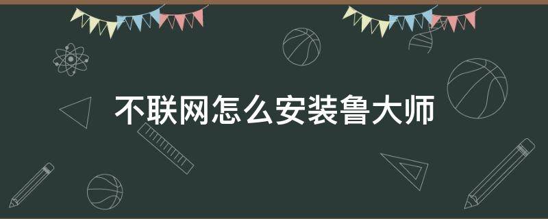 不聯(lián)網(wǎng)怎么安裝魯大師（怎么在不聯(lián)網(wǎng)的情況下安裝魯大師）