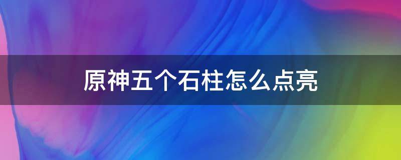 原神五个石柱怎么点亮 原神五个火石柱怎么点亮