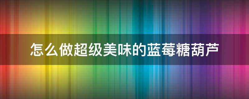 怎么做超级美味的蓝莓糖葫芦 如何自制草莓冰糖葫芦