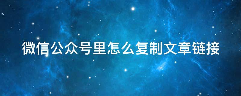 微信公眾號(hào)里怎么復(fù)制文章鏈接（微信公眾號(hào)里怎么復(fù)制文章鏈接的內(nèi)容）