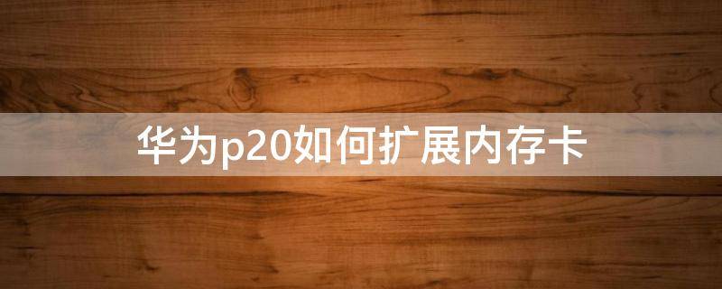 华为p20如何扩展内存卡（华为p20支持扩展内存卡吗）