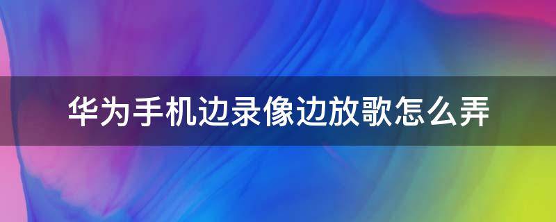 华为手机边录像边放歌怎么弄（华为手机边录像边放歌怎么设置）