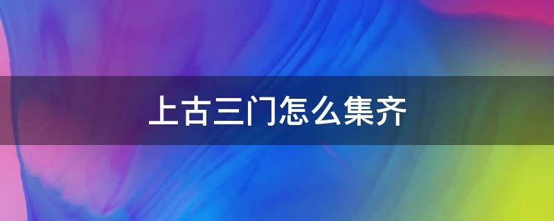 上古三门怎么集齐（上古三门怎么获得）