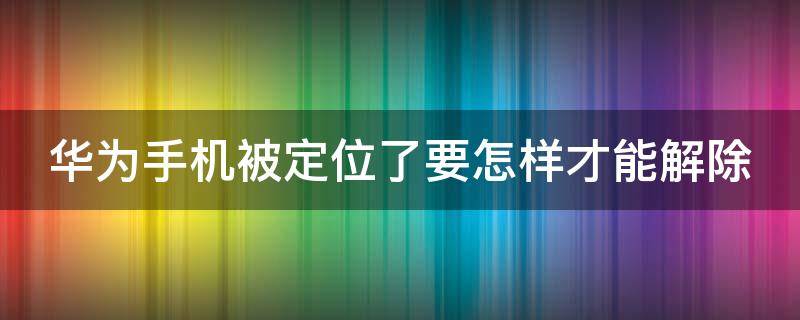 华为手机被定位了要怎样才能解除（华为手机被定位了要怎样才能解除呢）