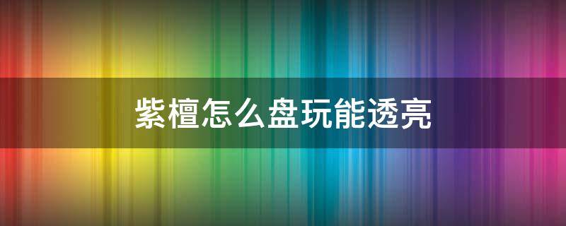 紫檀怎么盘玩能透亮（紫光檀如何盘的更亮）