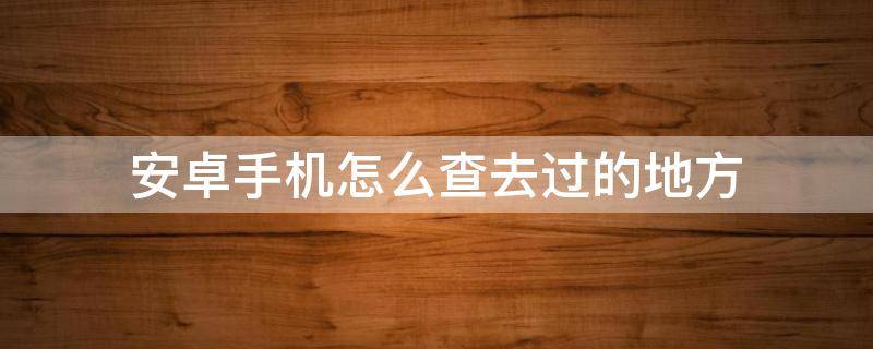 安卓手機怎么查去過的地方 安卓怎么用手機查去過哪些地方