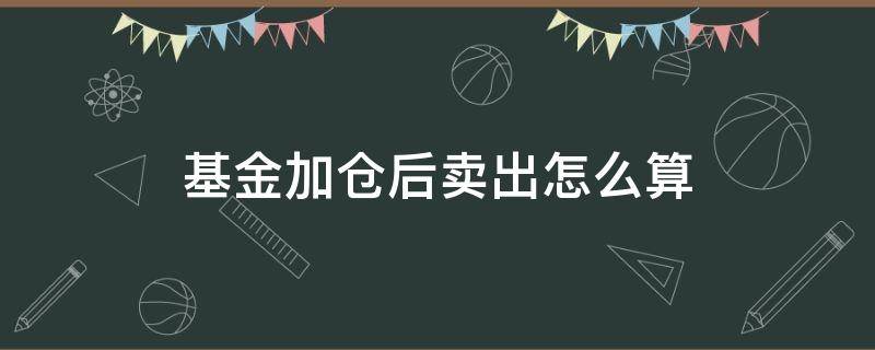 基金加仓后卖出怎么算（买入基金后又加仓卖出算哪个的天数）