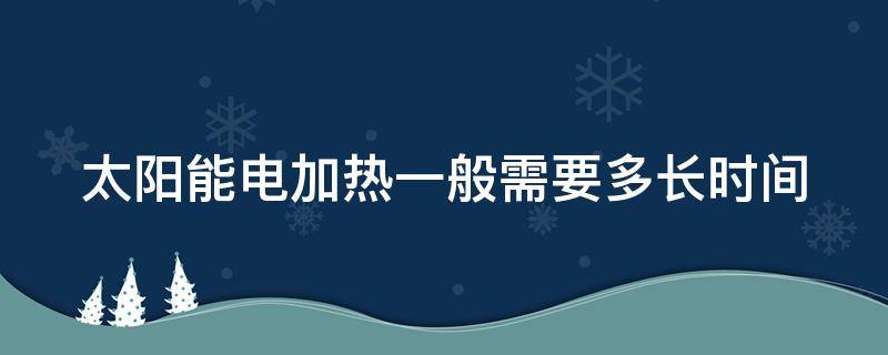 太阳能电加热一般需要多长时间（太阳能电加热一般需要多长时间完成）