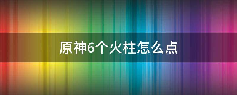 原神6个火柱怎么点 原神6个火柱怎么点燃