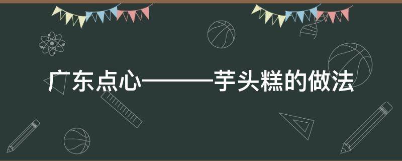 廣東點(diǎn)心———芋頭糕的做法（廣東芋頭糕怎么做）