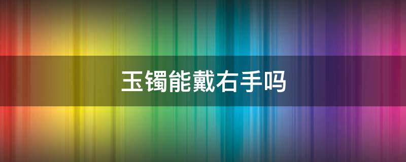 玉镯能戴右手吗 玉镯可以戴右手么