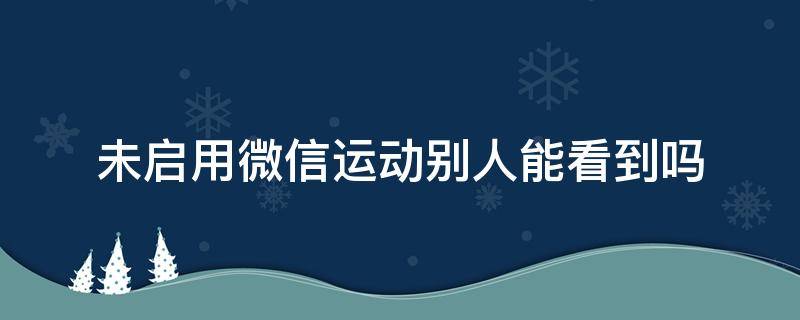 未启用微信运动别人能看到吗 微信运动未开启别人可以看到吗