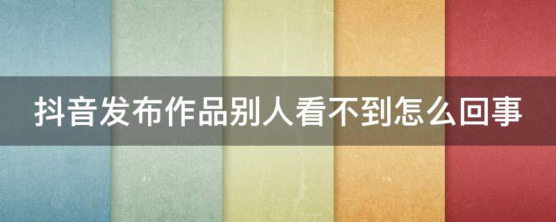 抖音发布作品别人看不到怎么回事 抖音作品发布了别人看不到