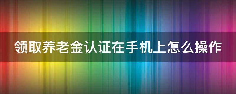 领取养老金认证在手机上怎么操作（手机上怎样交养老保险）