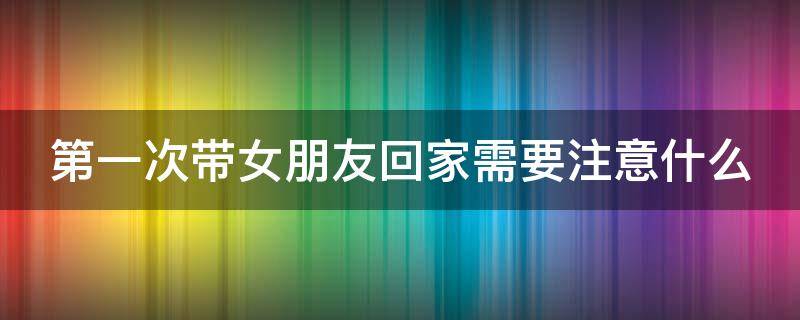 第一次带女朋友回家需要注意什么 第一次带女朋友回家需要注意什么细节