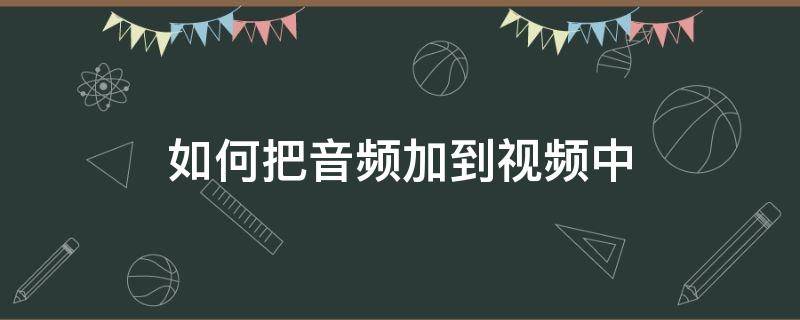 如何把音频加到视频中 如何将音频加入到视频中