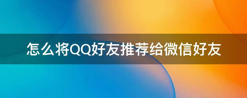 怎么將QQ好友推薦給微信好友 怎么把微信好友推薦給QQ